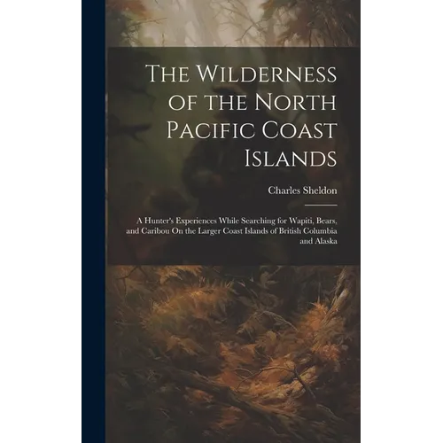 The Wilderness of the North Pacific Coast Islands: A Hunter's Experiences While Searching for Wapiti, Bears, and Caribou On the Larger Coast Islands o
