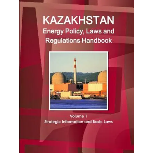 Kazakhstan Energy Policy, Laws and Regulations Handbook Volume 1 Strategic Information and Basic Laws