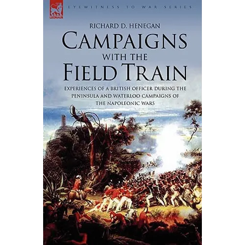 Campaigns with the Field Train: Experiences of a British Officer During the Peninsula and Waterloo Campaigns of the Napoleonic Wars