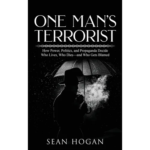 One Man's Terrorist: How Power, Politics, and Propaganda Decide Who Lives, Who Dies-and Who Gets Blamed