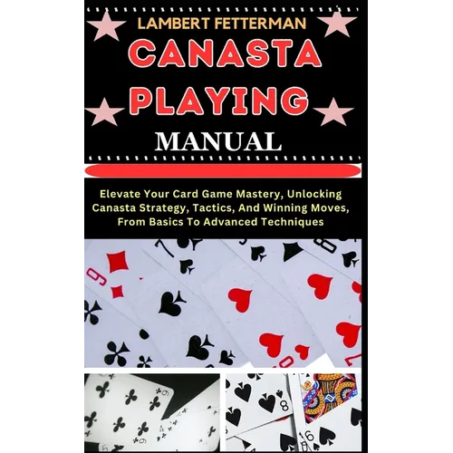 Canasta Playing Manual: Elevate Your Card Game Mastery, Unlocking Canasta Strategy, Tactics, And Winning Moves, From Basics To Advanced Techniques