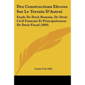Des Constructions Elevees Sur Le Terrain D'Autrui: Etude De Droit Romain, De Droit Civil Francais Et Principalement De Droit Fiscal (1894)