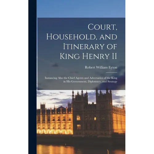 Court, Household, and Itinerary of King Henry II: Instancing Also the Chief Agents and Adversaries of the King in His Government, Diplomacy, and Strat