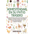 Homesteading en su patio trasero: La guía definitiva sobre homesteading para cultivar su propia comida, criar pollos y construir una mini granja que l