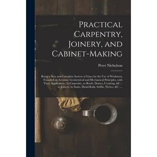 Practical Carpentry, Joinery, and Cabinet-making: Being a New and Complete System of Lines for the Use of Workmen, Founded on Accurate Geometrical and