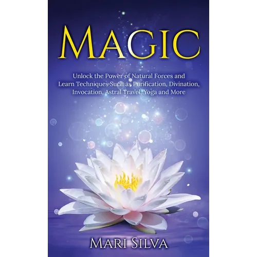 Magic: Unlock the Power of Natural Forces and Learn Techniques Such as Purification, Divination, Invocation, Astral Travel, Yoga and More
