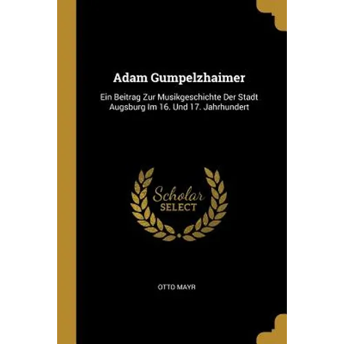 Adam Gumpelzhaimer: Ein Beitrag Zur Musikgeschichte Der Stadt Augsburg Im 16. Und 17. Jahrhundert