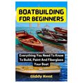 Boatbuilding For Beginners: Everything You Need To Know To Build, Paint And Fiberglass Your Boat