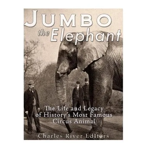 Jumbo the Elephant: The Life and Legacy of History's Most Famous Circus Animal