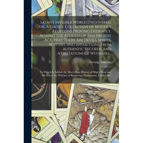 Satan's Invisible World Discovered, or, A Choice Collection of Modern Relations Proving Evidently, Against the Atheists of This Present Age, That Ther