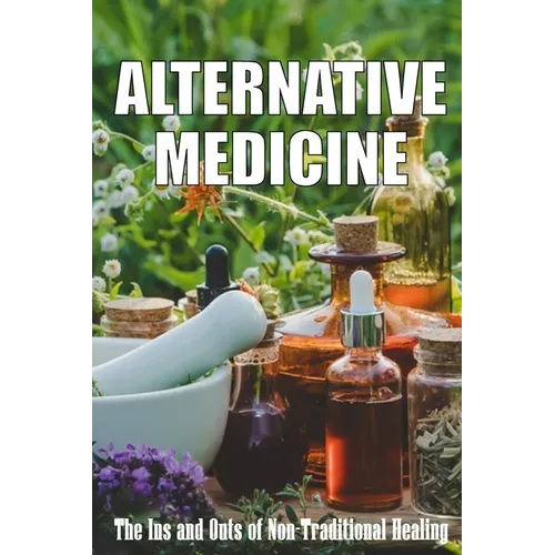 Alternative Medicine: The Ins and Outs of Non-Traditional Healing A Guide to the Many Different Components of Alternative Medicine