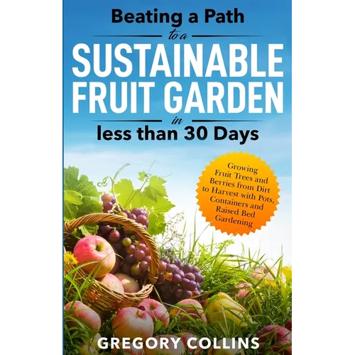 Beating a Path to a Sustainable Fruit Garden in Less Than 30 Days: Growing Fruit Trees and Berries from Dirt to Harvest with Pots, Containers, and Rai
