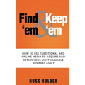Find 'em & Keep 'em: How to Use Traditional and Online Media to Acquire and Retain Your Most Valuable Business Asset