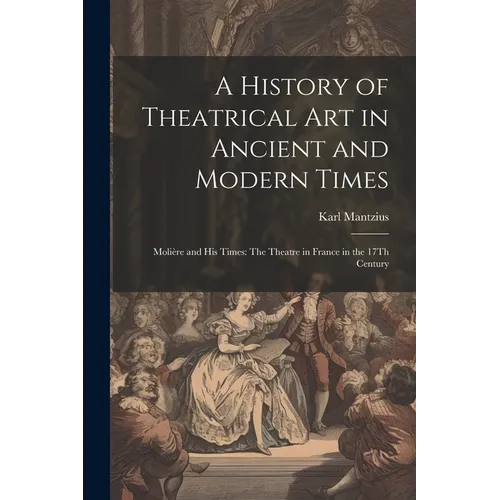A History of Theatrical Art in Ancient and Modern Times: Molière and His Times: The Theatre in France in the 17Th Century