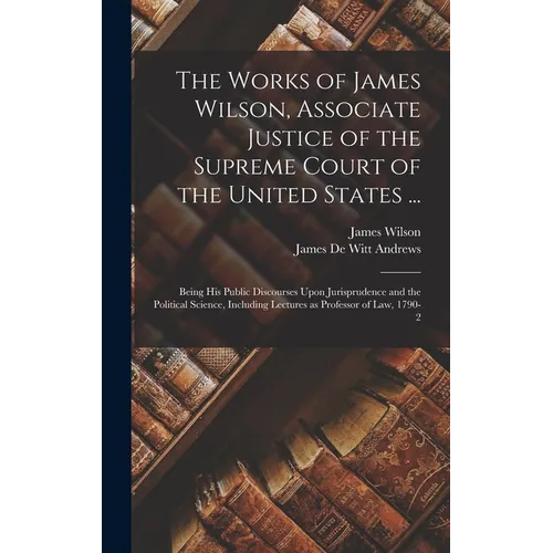 The Works of James Wilson, Associate Justice of the Supreme Court of the United States ...: Being his Public Discourses Upon Jurisprudence and the Pol