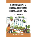 Cómo diseñar e instalar sistemas hidropónicos para el hogar: Una guía de bricolaje para el cultivo de plantas de interior, jardines verticales y el cu