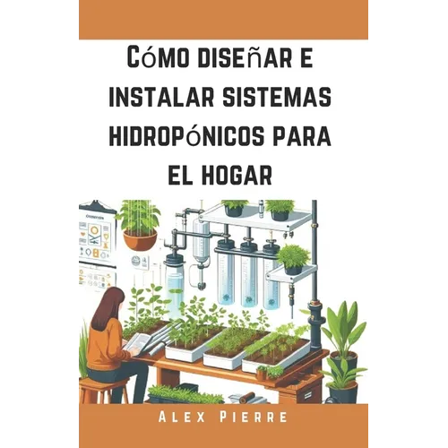 Cómo diseñar e instalar sistemas hidropónicos para el hogar: Una guía de bricolaje para el cultivo de plantas de interior, jardines verticales y el cu