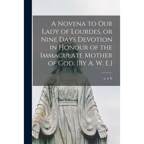 A Novena to Our Lady of Lourdes, or Nine Days Devotion in Honour of the Immaculate Mother of God. [By A. W. E.]
