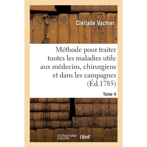 Méthode Pour Traiter Toutes Les Maladies, Très-Utile Aux Jeunes Médecins, Aux Chirurgiens: Et Aux Gens Charitables Qui Exercent La Médecine Dans Les C