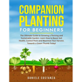 Companion Planting for Beginners: The Ultimate Guide to Growing a Thriving and Sustainable Garden. Learn How to Boost Soil Health, Control Pests and M