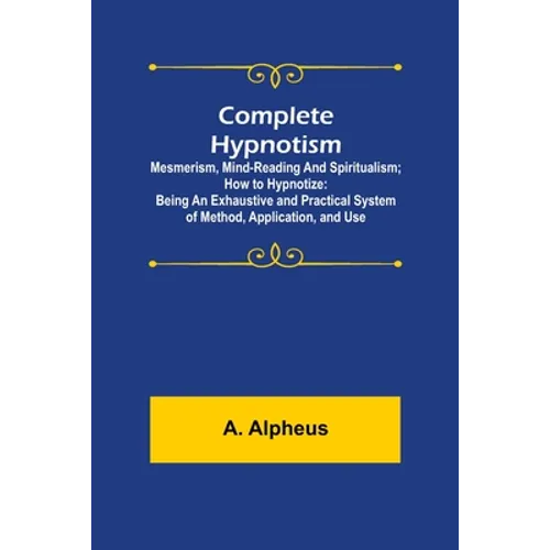 Complete Hypnotism: Mesmerism, Mind-Reading and Spiritualism; How to Hypnotize: Being an Exhaustive and Practical System of Method, Application, and U