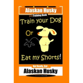 Alaskan Husky Dog Training Book, Train Your Dog Or Eat My Shorts! Not Really, But... Alaskan Husky