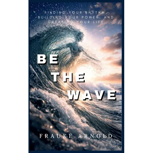 Be The Wave - Finding Your Rhythm, Building Your Power, And Creating Your Life