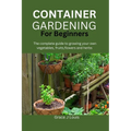 Container Gardening for Beginners: The complete guide to growing your own vegetables, fruits, flowers and herbs