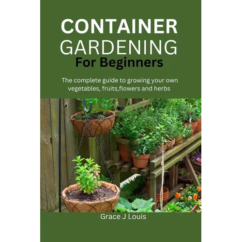 Container Gardening for Beginners: The complete guide to growing your own vegetables, fruits, flowers and herbs