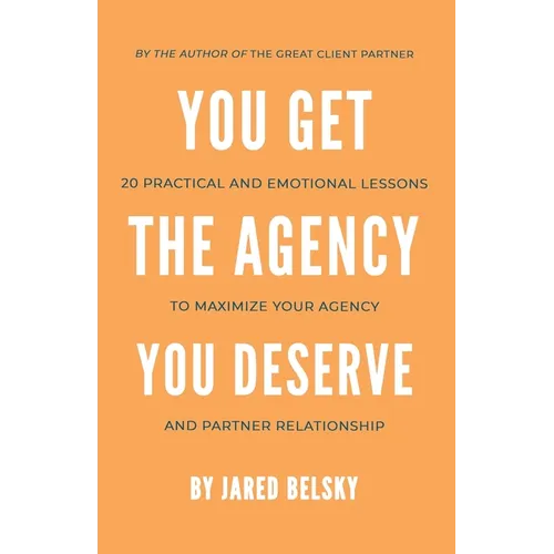 You Get The Agency You Deserve: 20 Practical and Emotional Lessons to Maximize Your Agency and Partner Relationship