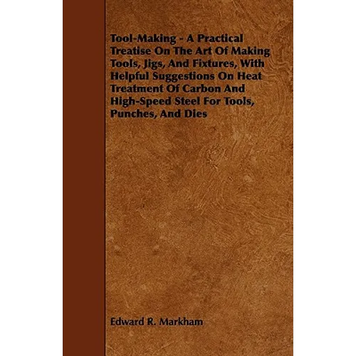 Tool-Making - A Practical Treatise on the Art of Making Tools, Jigs, and Fixtures, with Helpful Suggestions on Heat Treatment of Carbon and High-Speed