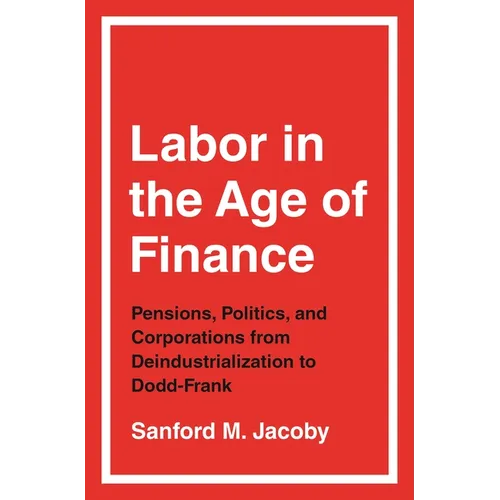 Labor in the Age of Finance: Pensions, Politics, and Corporations from Deindustrialization to Dodd-Frank