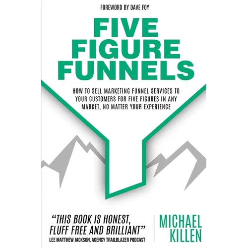 Five Figure Funnels: How To Sell Marketing Funnel Services To Your Customers For Five Figures In Any Market, No Matter Your Experience