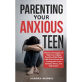 Parenting Your Anxious Teen: Effective Strategies to Help Your Highly Sensitive Child Cope with Social Stress and Freeing Him from Anxiety, Worry,
