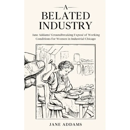 A Belated Industry: Jane Addams' Groundbreaking Exposé of Working Conditions for Women in Industrial Chicago (Annotated)