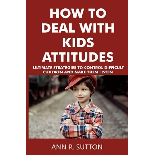 How to Deal with Kids Attitudes: Ultimate Strategies to Control Difficult Children and Make Them Listen