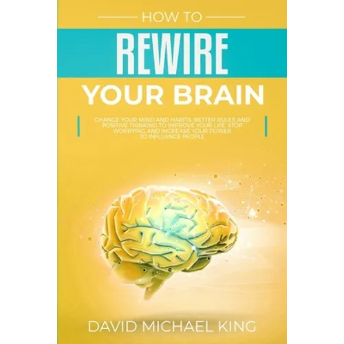 How to Rewire Your Brain: Change Your Mind and Habits. Better Rules and Positive Thinking to Improve Your Life. Stop Worrying and Increase Your