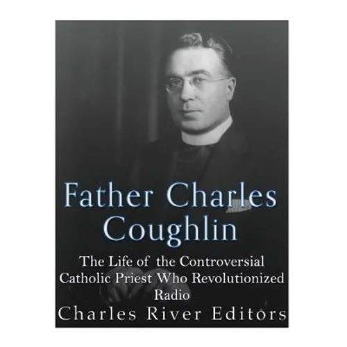 Father Charles Coughlin: The Life of the Controversial Catholic Priest Who Revolutionized Radio