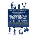 Holistic And Medical Treatment Options For Chronic Bladder And Interstitial Cystitis Pain: All-Inclusive Guide Walks You Through Diagnosis, Symptoms,