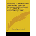 Proceedings Of The Milwaukee Conference For Good City Government And Sixth Annual Meeting Of The National Municipal League (1900)