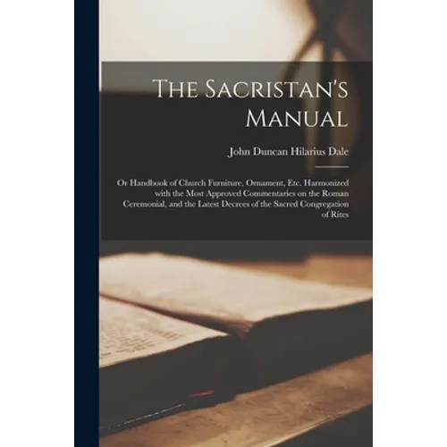 The Sacristan's Manual: or Handbook of Church Furniture, Ornament, Etc. Harmonized With the Most Approved Commentaries on the Roman Ceremonial