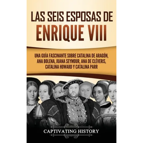 Las seis esposas de Enrique VIII: Una guía fascinante sobre Catalina de Aragón, Ana Bolena, Juana Seymour, Ana de Cléveris, Catalina Howard y Catalina