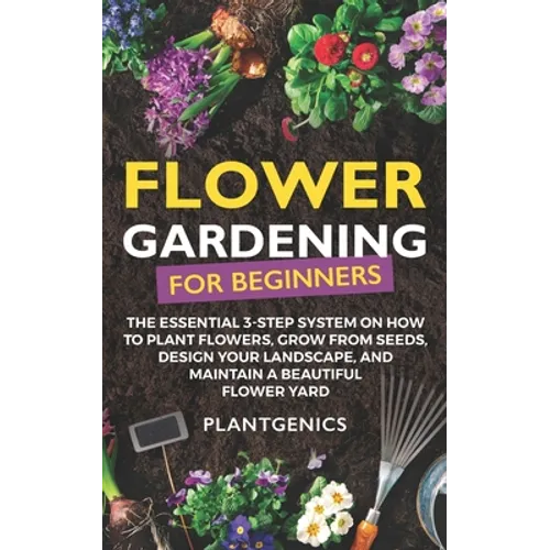 Flower Gardening for Beginners: The Essential 3-Step System on How to Plant Flowers, Grow from Seeds, Design Your Landscape, and Maintain a Beautiful