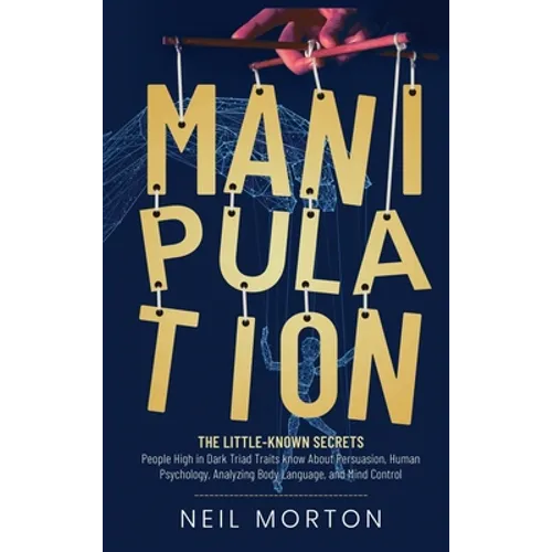 Manipulation: The Little-Known Secrets People High in Dark Triad Traits Know About Persuasion, Human Psychology, Analyzing Body Language, and Mind Con