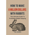 How To Make A Million Dollars With Rabbits: The Ultimate Guide To Profitable Rabbit Keeping