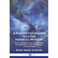 A Suggestive Inquiry Into the Hermetic Mystery: With a Dissertation on the More Celebrated of the Alchemical Philosophers