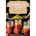 The Art of Homestead Canning: 100 Delicious Recipes