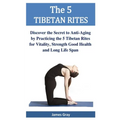 The 5 TIBETAN RITES: Discover the Secret to Anti-Aging by Practicing the 5 Tibetan Rites for Vitality, Strength Good Health and Long Life Span