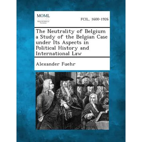 The Neutrality of Belgium a Study of the Belgian Case Under Its Aspects in Political History and International Law