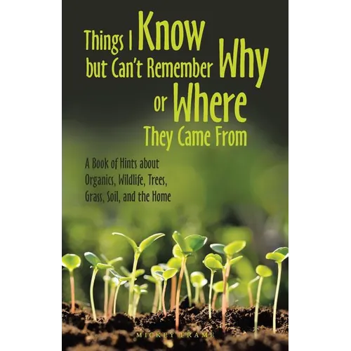 Things I Know but Can't Remember Why or Where They Came From: A Book of Hints About Organics, Wildlife, Trees, Grass, Soil, and the Home